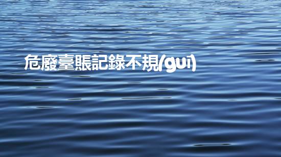 危廢臺賬記錄不規(guī)范屬于處罰項(xiàng)么革新化工安全：突破傳統(tǒng)，迎接未來挑戰(zhàn)！